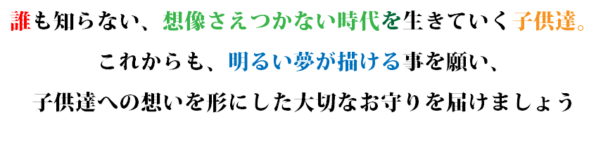 誰も知らない、想像さえつかない時代を生きていく子供達。 これからも、明るい夢が描ける事を願い、 子供達への想いを形にした大切なお守りを届けましょう 